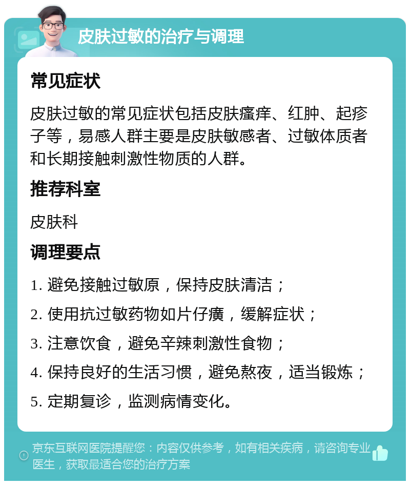 皮肤过敏的治疗与调理 常见症状 皮肤过敏的常见症状包括皮肤瘙痒、红肿、起疹子等，易感人群主要是皮肤敏感者、过敏体质者和长期接触刺激性物质的人群。 推荐科室 皮肤科 调理要点 1. 避免接触过敏原，保持皮肤清洁； 2. 使用抗过敏药物如片仔癀，缓解症状； 3. 注意饮食，避免辛辣刺激性食物； 4. 保持良好的生活习惯，避免熬夜，适当锻炼； 5. 定期复诊，监测病情变化。