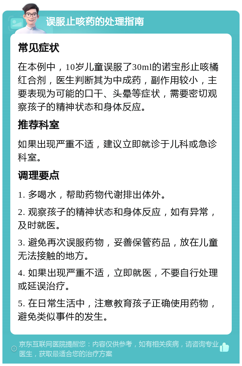 误服止咳药的处理指南 常见症状 在本例中，10岁儿童误服了30ml的诺宝彤止咳橘红合剂，医生判断其为中成药，副作用较小，主要表现为可能的口干、头晕等症状，需要密切观察孩子的精神状态和身体反应。 推荐科室 如果出现严重不适，建议立即就诊于儿科或急诊科室。 调理要点 1. 多喝水，帮助药物代谢排出体外。 2. 观察孩子的精神状态和身体反应，如有异常，及时就医。 3. 避免再次误服药物，妥善保管药品，放在儿童无法接触的地方。 4. 如果出现严重不适，立即就医，不要自行处理或延误治疗。 5. 在日常生活中，注意教育孩子正确使用药物，避免类似事件的发生。