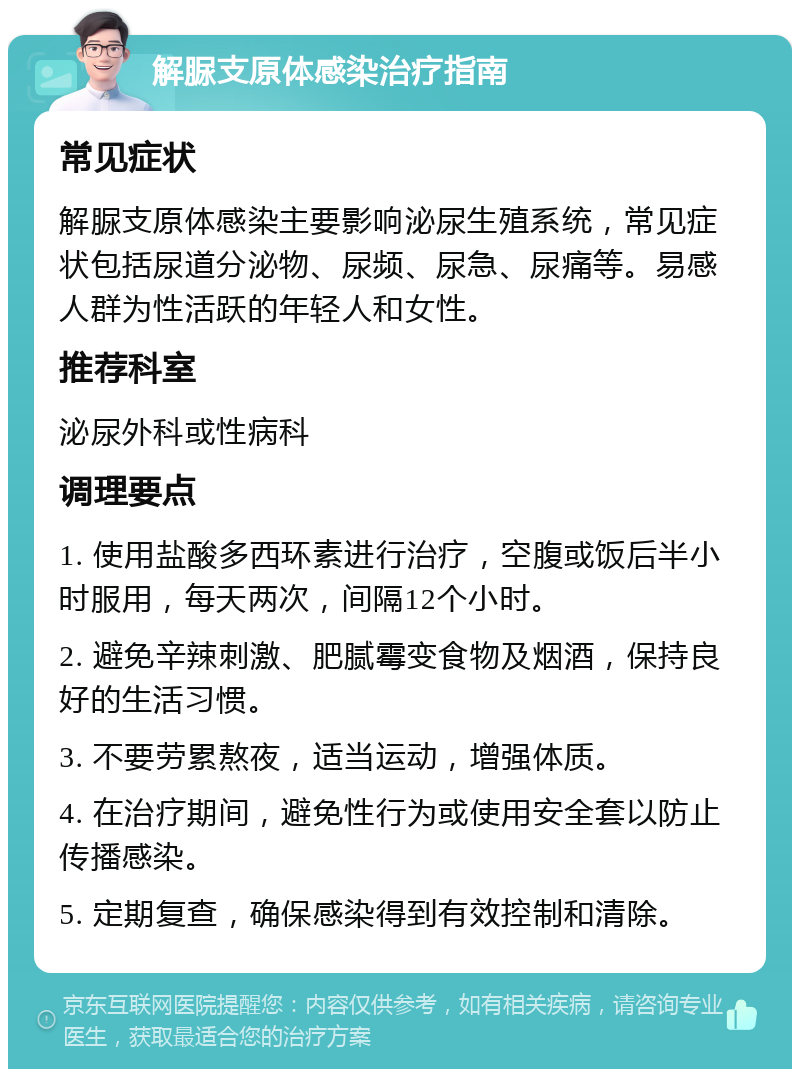 解脲支原体感染治疗指南 常见症状 解脲支原体感染主要影响泌尿生殖系统，常见症状包括尿道分泌物、尿频、尿急、尿痛等。易感人群为性活跃的年轻人和女性。 推荐科室 泌尿外科或性病科 调理要点 1. 使用盐酸多西环素进行治疗，空腹或饭后半小时服用，每天两次，间隔12个小时。 2. 避免辛辣刺激、肥腻霉变食物及烟酒，保持良好的生活习惯。 3. 不要劳累熬夜，适当运动，增强体质。 4. 在治疗期间，避免性行为或使用安全套以防止传播感染。 5. 定期复查，确保感染得到有效控制和清除。