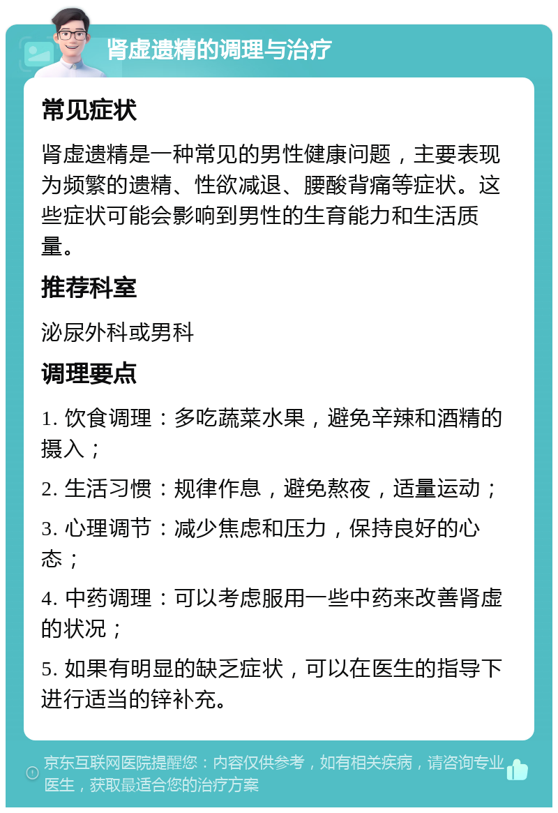 肾虚遗精的调理与治疗 常见症状 肾虚遗精是一种常见的男性健康问题，主要表现为频繁的遗精、性欲减退、腰酸背痛等症状。这些症状可能会影响到男性的生育能力和生活质量。 推荐科室 泌尿外科或男科 调理要点 1. 饮食调理：多吃蔬菜水果，避免辛辣和酒精的摄入； 2. 生活习惯：规律作息，避免熬夜，适量运动； 3. 心理调节：减少焦虑和压力，保持良好的心态； 4. 中药调理：可以考虑服用一些中药来改善肾虚的状况； 5. 如果有明显的缺乏症状，可以在医生的指导下进行适当的锌补充。