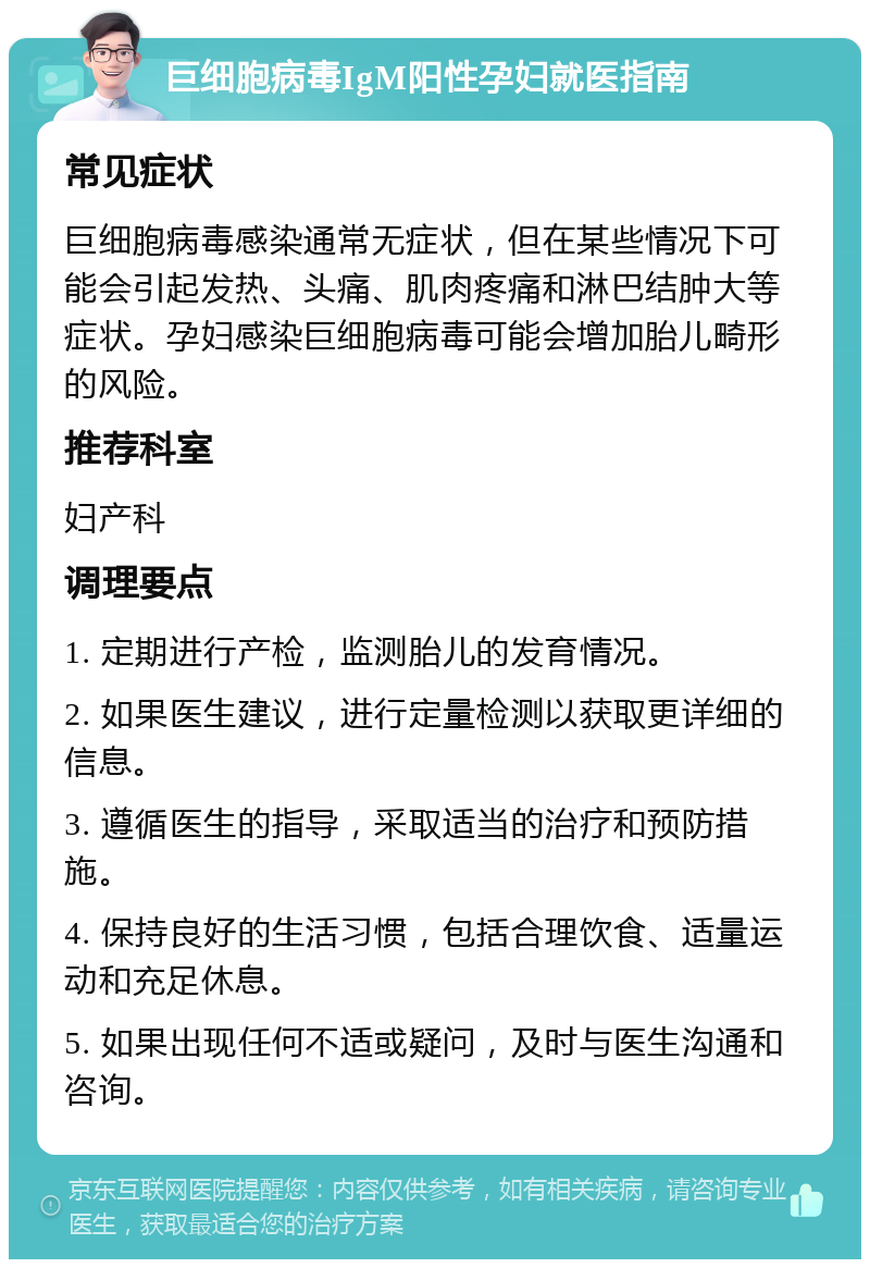 巨细胞病毒IgM阳性孕妇就医指南 常见症状 巨细胞病毒感染通常无症状，但在某些情况下可能会引起发热、头痛、肌肉疼痛和淋巴结肿大等症状。孕妇感染巨细胞病毒可能会增加胎儿畸形的风险。 推荐科室 妇产科 调理要点 1. 定期进行产检，监测胎儿的发育情况。 2. 如果医生建议，进行定量检测以获取更详细的信息。 3. 遵循医生的指导，采取适当的治疗和预防措施。 4. 保持良好的生活习惯，包括合理饮食、适量运动和充足休息。 5. 如果出现任何不适或疑问，及时与医生沟通和咨询。