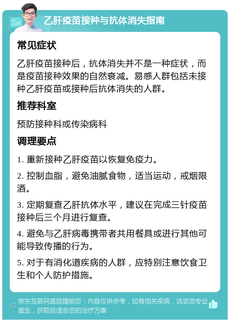 乙肝疫苗接种与抗体消失指南 常见症状 乙肝疫苗接种后，抗体消失并不是一种症状，而是疫苗接种效果的自然衰减。易感人群包括未接种乙肝疫苗或接种后抗体消失的人群。 推荐科室 预防接种科或传染病科 调理要点 1. 重新接种乙肝疫苗以恢复免疫力。 2. 控制血脂，避免油腻食物，适当运动，戒烟限酒。 3. 定期复查乙肝抗体水平，建议在完成三针疫苗接种后三个月进行复查。 4. 避免与乙肝病毒携带者共用餐具或进行其他可能导致传播的行为。 5. 对于有消化道疾病的人群，应特别注意饮食卫生和个人防护措施。