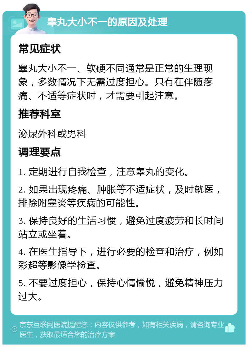 睾丸大小不一的原因及处理 常见症状 睾丸大小不一、软硬不同通常是正常的生理现象，多数情况下无需过度担心。只有在伴随疼痛、不适等症状时，才需要引起注意。 推荐科室 泌尿外科或男科 调理要点 1. 定期进行自我检查，注意睾丸的变化。 2. 如果出现疼痛、肿胀等不适症状，及时就医，排除附睾炎等疾病的可能性。 3. 保持良好的生活习惯，避免过度疲劳和长时间站立或坐着。 4. 在医生指导下，进行必要的检查和治疗，例如彩超等影像学检查。 5. 不要过度担心，保持心情愉悦，避免精神压力过大。