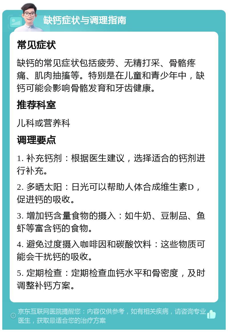 缺钙症状与调理指南 常见症状 缺钙的常见症状包括疲劳、无精打采、骨骼疼痛、肌肉抽搐等。特别是在儿童和青少年中，缺钙可能会影响骨骼发育和牙齿健康。 推荐科室 儿科或营养科 调理要点 1. 补充钙剂：根据医生建议，选择适合的钙剂进行补充。 2. 多晒太阳：日光可以帮助人体合成维生素D，促进钙的吸收。 3. 增加钙含量食物的摄入：如牛奶、豆制品、鱼虾等富含钙的食物。 4. 避免过度摄入咖啡因和碳酸饮料：这些物质可能会干扰钙的吸收。 5. 定期检查：定期检查血钙水平和骨密度，及时调整补钙方案。