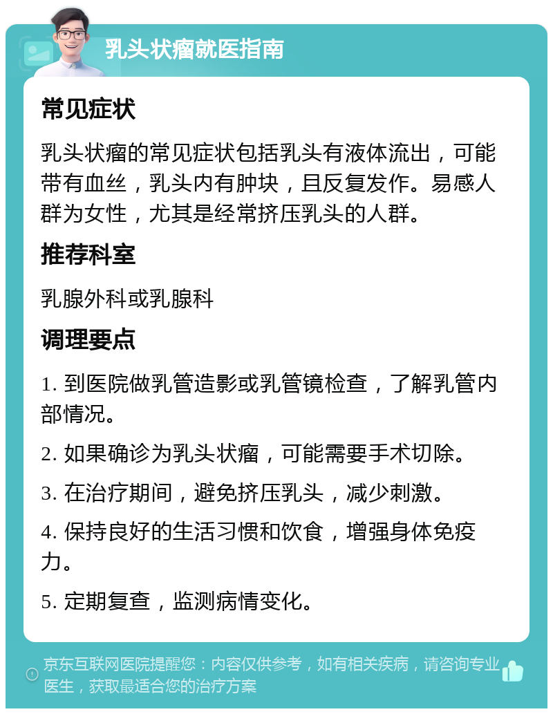 乳头状瘤就医指南 常见症状 乳头状瘤的常见症状包括乳头有液体流出，可能带有血丝，乳头内有肿块，且反复发作。易感人群为女性，尤其是经常挤压乳头的人群。 推荐科室 乳腺外科或乳腺科 调理要点 1. 到医院做乳管造影或乳管镜检查，了解乳管内部情况。 2. 如果确诊为乳头状瘤，可能需要手术切除。 3. 在治疗期间，避免挤压乳头，减少刺激。 4. 保持良好的生活习惯和饮食，增强身体免疫力。 5. 定期复查，监测病情变化。