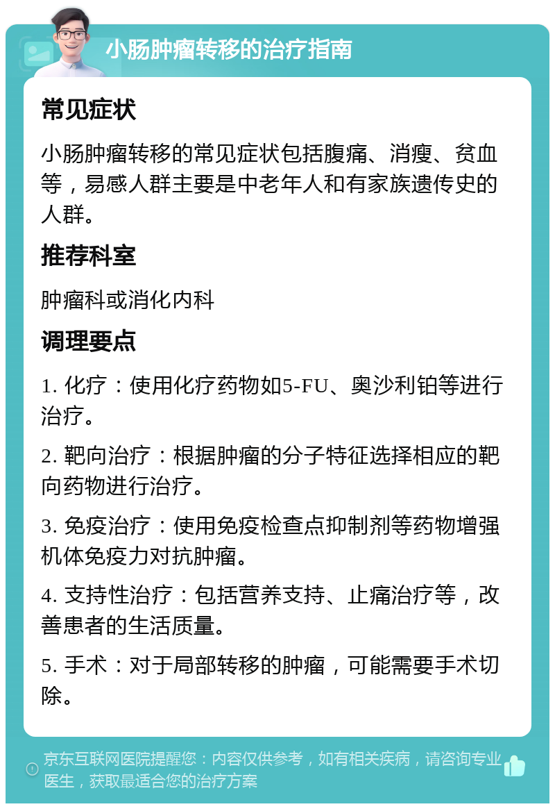 小肠肿瘤转移的治疗指南 常见症状 小肠肿瘤转移的常见症状包括腹痛、消瘦、贫血等，易感人群主要是中老年人和有家族遗传史的人群。 推荐科室 肿瘤科或消化内科 调理要点 1. 化疗：使用化疗药物如5-FU、奥沙利铂等进行治疗。 2. 靶向治疗：根据肿瘤的分子特征选择相应的靶向药物进行治疗。 3. 免疫治疗：使用免疫检查点抑制剂等药物增强机体免疫力对抗肿瘤。 4. 支持性治疗：包括营养支持、止痛治疗等，改善患者的生活质量。 5. 手术：对于局部转移的肿瘤，可能需要手术切除。