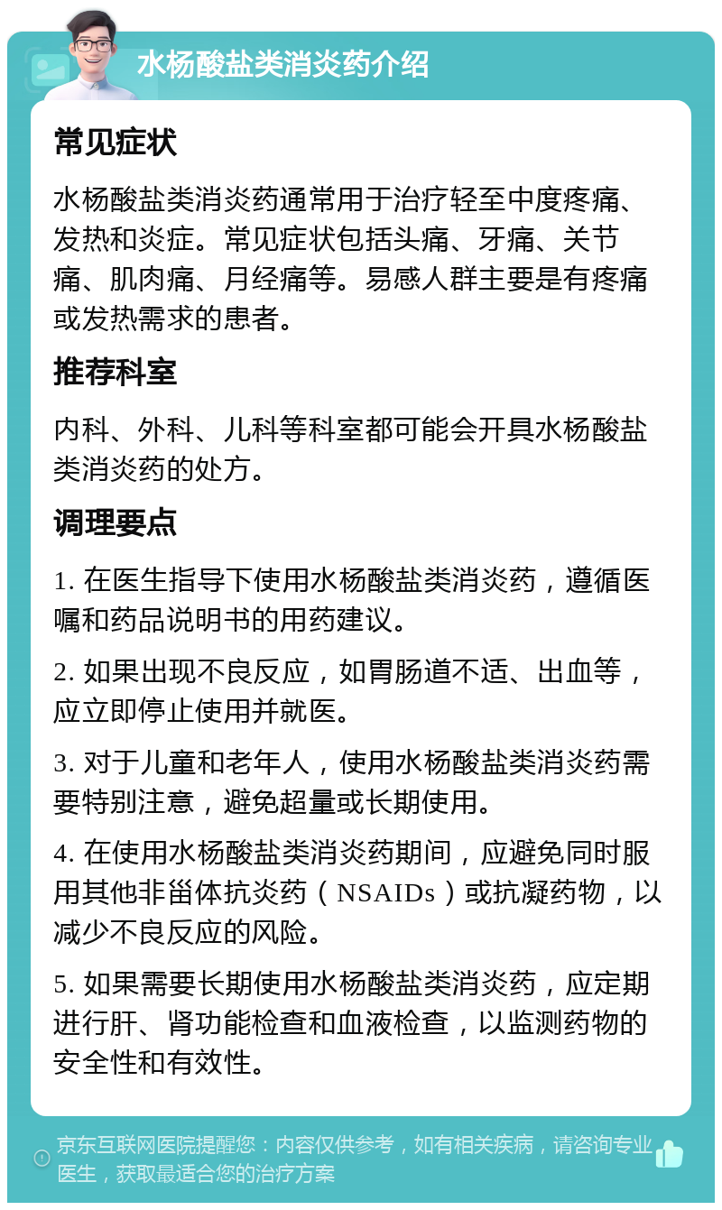 水杨酸盐类消炎药介绍 常见症状 水杨酸盐类消炎药通常用于治疗轻至中度疼痛、发热和炎症。常见症状包括头痛、牙痛、关节痛、肌肉痛、月经痛等。易感人群主要是有疼痛或发热需求的患者。 推荐科室 内科、外科、儿科等科室都可能会开具水杨酸盐类消炎药的处方。 调理要点 1. 在医生指导下使用水杨酸盐类消炎药，遵循医嘱和药品说明书的用药建议。 2. 如果出现不良反应，如胃肠道不适、出血等，应立即停止使用并就医。 3. 对于儿童和老年人，使用水杨酸盐类消炎药需要特别注意，避免超量或长期使用。 4. 在使用水杨酸盐类消炎药期间，应避免同时服用其他非甾体抗炎药（NSAIDs）或抗凝药物，以减少不良反应的风险。 5. 如果需要长期使用水杨酸盐类消炎药，应定期进行肝、肾功能检查和血液检查，以监测药物的安全性和有效性。