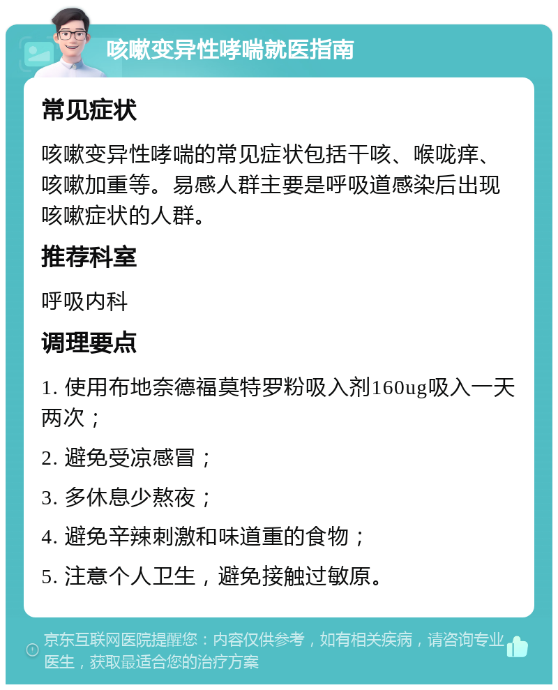 咳嗽变异性哮喘就医指南 常见症状 咳嗽变异性哮喘的常见症状包括干咳、喉咙痒、咳嗽加重等。易感人群主要是呼吸道感染后出现咳嗽症状的人群。 推荐科室 呼吸内科 调理要点 1. 使用布地奈德福莫特罗粉吸入剂160ug吸入一天两次； 2. 避免受凉感冒； 3. 多休息少熬夜； 4. 避免辛辣刺激和味道重的食物； 5. 注意个人卫生，避免接触过敏原。