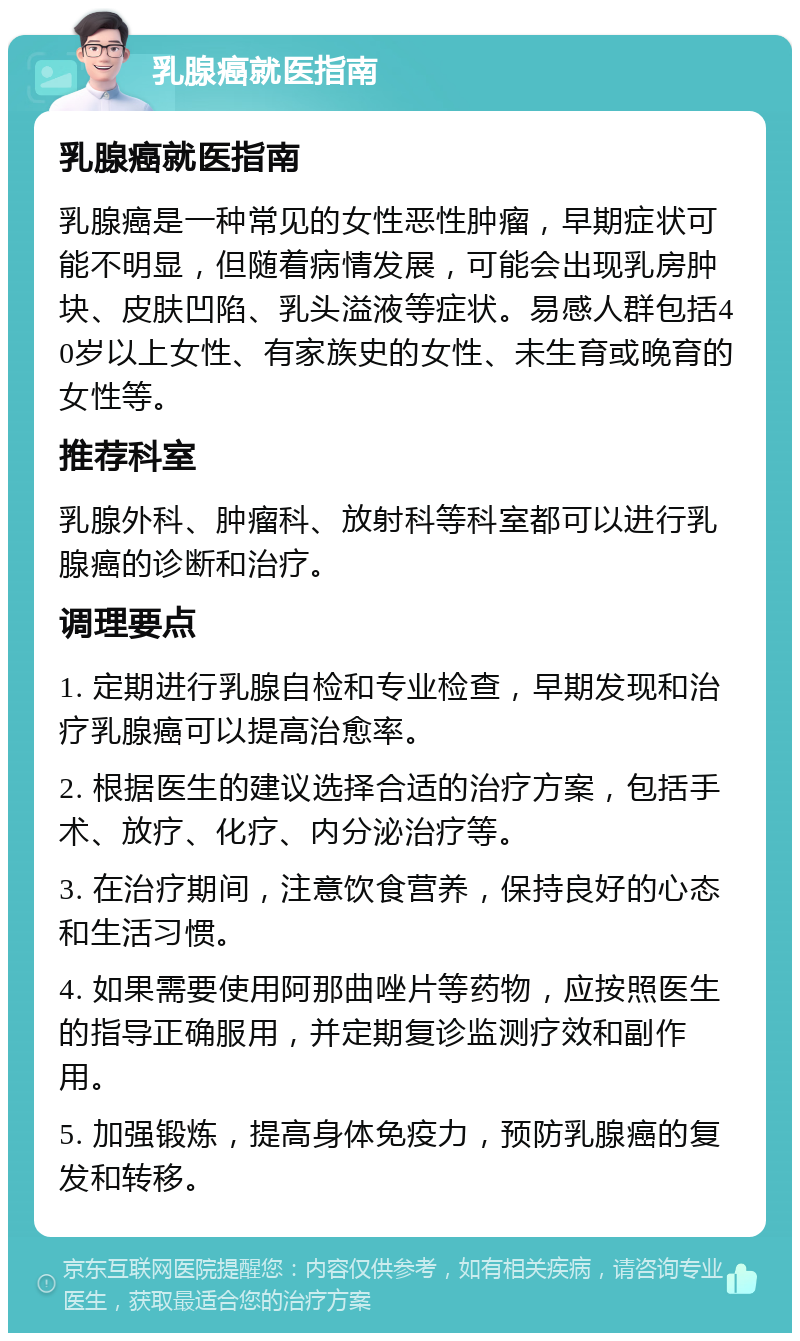 乳腺癌就医指南 乳腺癌就医指南 乳腺癌是一种常见的女性恶性肿瘤，早期症状可能不明显，但随着病情发展，可能会出现乳房肿块、皮肤凹陷、乳头溢液等症状。易感人群包括40岁以上女性、有家族史的女性、未生育或晚育的女性等。 推荐科室 乳腺外科、肿瘤科、放射科等科室都可以进行乳腺癌的诊断和治疗。 调理要点 1. 定期进行乳腺自检和专业检查，早期发现和治疗乳腺癌可以提高治愈率。 2. 根据医生的建议选择合适的治疗方案，包括手术、放疗、化疗、内分泌治疗等。 3. 在治疗期间，注意饮食营养，保持良好的心态和生活习惯。 4. 如果需要使用阿那曲唑片等药物，应按照医生的指导正确服用，并定期复诊监测疗效和副作用。 5. 加强锻炼，提高身体免疫力，预防乳腺癌的复发和转移。