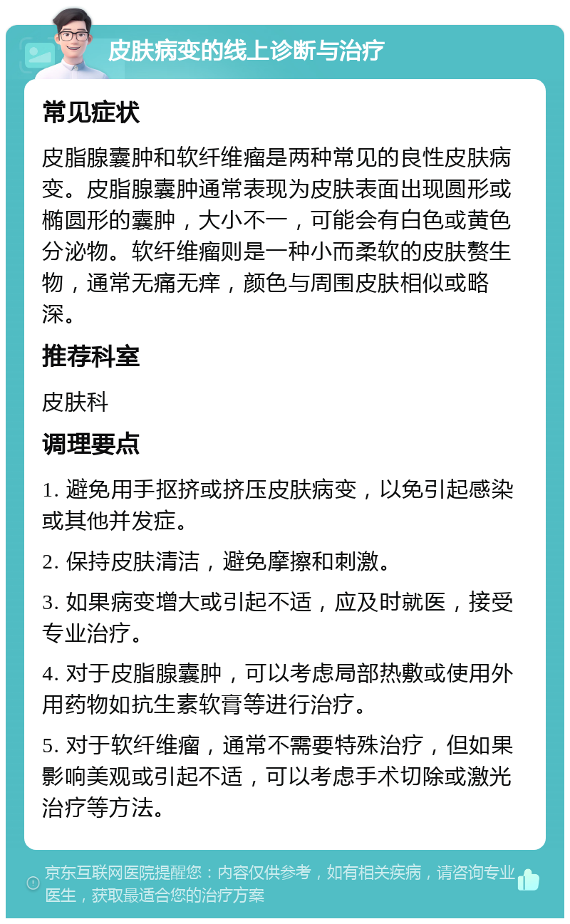 皮肤病变的线上诊断与治疗 常见症状 皮脂腺囊肿和软纤维瘤是两种常见的良性皮肤病变。皮脂腺囊肿通常表现为皮肤表面出现圆形或椭圆形的囊肿，大小不一，可能会有白色或黄色分泌物。软纤维瘤则是一种小而柔软的皮肤赘生物，通常无痛无痒，颜色与周围皮肤相似或略深。 推荐科室 皮肤科 调理要点 1. 避免用手抠挤或挤压皮肤病变，以免引起感染或其他并发症。 2. 保持皮肤清洁，避免摩擦和刺激。 3. 如果病变增大或引起不适，应及时就医，接受专业治疗。 4. 对于皮脂腺囊肿，可以考虑局部热敷或使用外用药物如抗生素软膏等进行治疗。 5. 对于软纤维瘤，通常不需要特殊治疗，但如果影响美观或引起不适，可以考虑手术切除或激光治疗等方法。