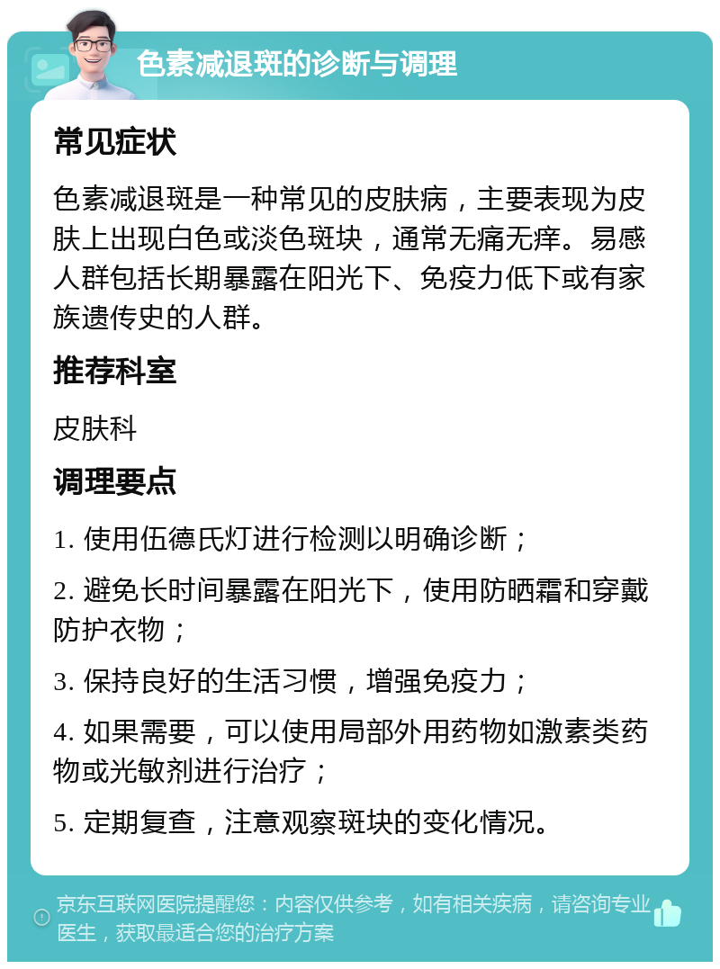 色素减退斑的诊断与调理 常见症状 色素减退斑是一种常见的皮肤病，主要表现为皮肤上出现白色或淡色斑块，通常无痛无痒。易感人群包括长期暴露在阳光下、免疫力低下或有家族遗传史的人群。 推荐科室 皮肤科 调理要点 1. 使用伍德氏灯进行检测以明确诊断； 2. 避免长时间暴露在阳光下，使用防晒霜和穿戴防护衣物； 3. 保持良好的生活习惯，增强免疫力； 4. 如果需要，可以使用局部外用药物如激素类药物或光敏剂进行治疗； 5. 定期复查，注意观察斑块的变化情况。