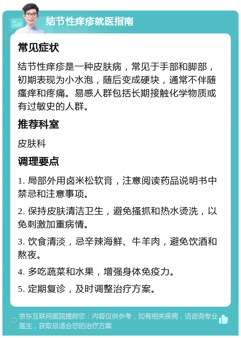 结节性痒疹就医指南 常见症状 结节性痒疹是一种皮肤病，常见于手部和脚部，初期表现为小水泡，随后变成硬块，通常不伴随瘙痒和疼痛。易感人群包括长期接触化学物质或有过敏史的人群。 推荐科室 皮肤科 调理要点 1. 局部外用卤米松软膏，注意阅读药品说明书中禁忌和注意事项。 2. 保持皮肤清洁卫生，避免搔抓和热水烫洗，以免刺激加重病情。 3. 饮食清淡，忌辛辣海鲜、牛羊肉，避免饮酒和熬夜。 4. 多吃蔬菜和水果，增强身体免疫力。 5. 定期复诊，及时调整治疗方案。