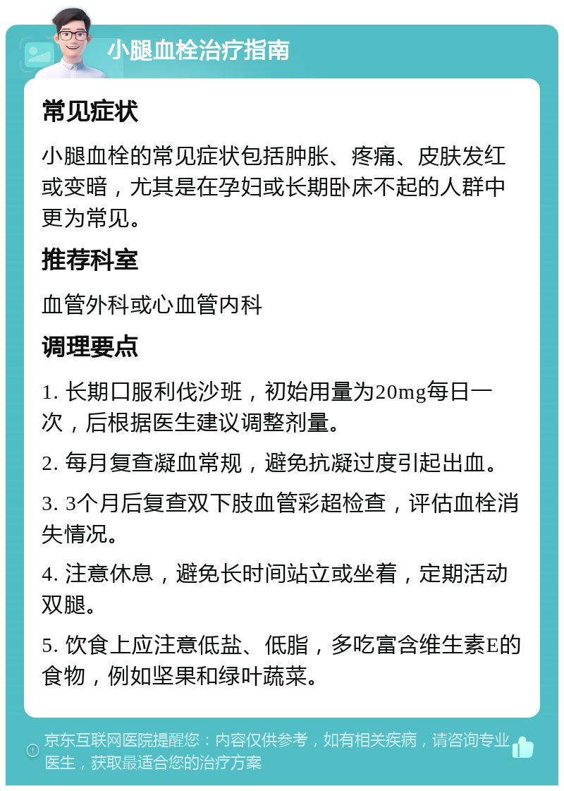 小腿血栓治疗指南 常见症状 小腿血栓的常见症状包括肿胀、疼痛、皮肤发红或变暗，尤其是在孕妇或长期卧床不起的人群中更为常见。 推荐科室 血管外科或心血管内科 调理要点 1. 长期口服利伐沙班，初始用量为20mg每日一次，后根据医生建议调整剂量。 2. 每月复查凝血常规，避免抗凝过度引起出血。 3. 3个月后复查双下肢血管彩超检查，评估血栓消失情况。 4. 注意休息，避免长时间站立或坐着，定期活动双腿。 5. 饮食上应注意低盐、低脂，多吃富含维生素E的食物，例如坚果和绿叶蔬菜。