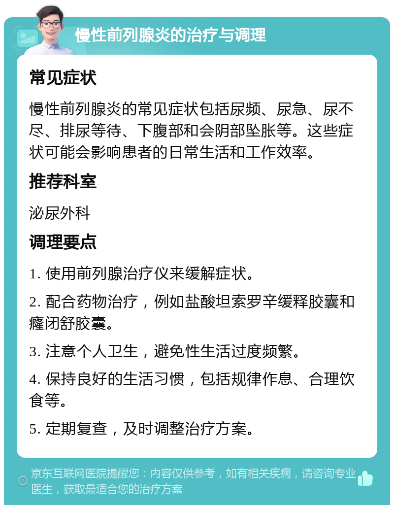 慢性前列腺炎的治疗与调理 常见症状 慢性前列腺炎的常见症状包括尿频、尿急、尿不尽、排尿等待、下腹部和会阴部坠胀等。这些症状可能会影响患者的日常生活和工作效率。 推荐科室 泌尿外科 调理要点 1. 使用前列腺治疗仪来缓解症状。 2. 配合药物治疗，例如盐酸坦索罗辛缓释胶囊和癃闭舒胶囊。 3. 注意个人卫生，避免性生活过度频繁。 4. 保持良好的生活习惯，包括规律作息、合理饮食等。 5. 定期复查，及时调整治疗方案。