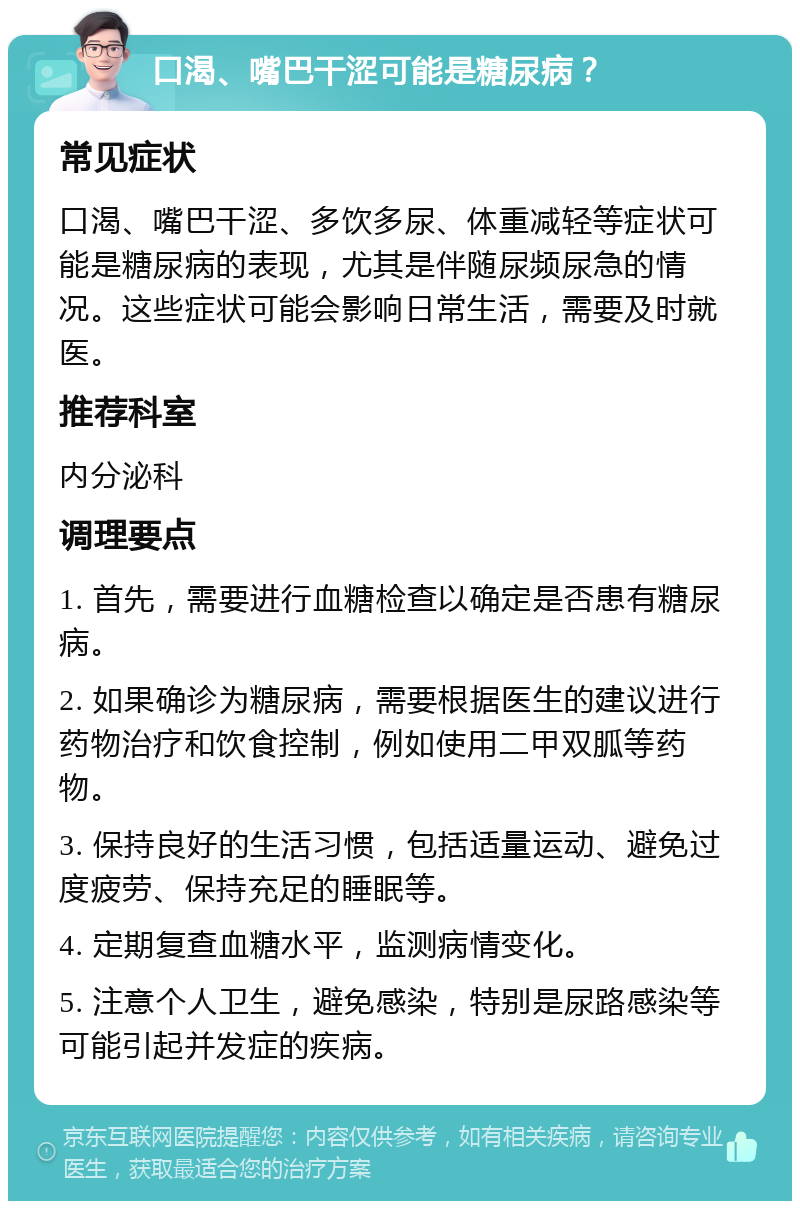 口渴、嘴巴干涩可能是糖尿病？ 常见症状 口渴、嘴巴干涩、多饮多尿、体重减轻等症状可能是糖尿病的表现，尤其是伴随尿频尿急的情况。这些症状可能会影响日常生活，需要及时就医。 推荐科室 内分泌科 调理要点 1. 首先，需要进行血糖检查以确定是否患有糖尿病。 2. 如果确诊为糖尿病，需要根据医生的建议进行药物治疗和饮食控制，例如使用二甲双胍等药物。 3. 保持良好的生活习惯，包括适量运动、避免过度疲劳、保持充足的睡眠等。 4. 定期复查血糖水平，监测病情变化。 5. 注意个人卫生，避免感染，特别是尿路感染等可能引起并发症的疾病。