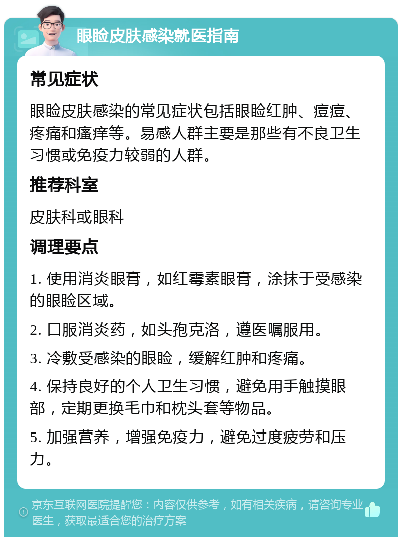 眼睑皮肤感染就医指南 常见症状 眼睑皮肤感染的常见症状包括眼睑红肿、痘痘、疼痛和瘙痒等。易感人群主要是那些有不良卫生习惯或免疫力较弱的人群。 推荐科室 皮肤科或眼科 调理要点 1. 使用消炎眼膏，如红霉素眼膏，涂抹于受感染的眼睑区域。 2. 口服消炎药，如头孢克洛，遵医嘱服用。 3. 冷敷受感染的眼睑，缓解红肿和疼痛。 4. 保持良好的个人卫生习惯，避免用手触摸眼部，定期更换毛巾和枕头套等物品。 5. 加强营养，增强免疫力，避免过度疲劳和压力。