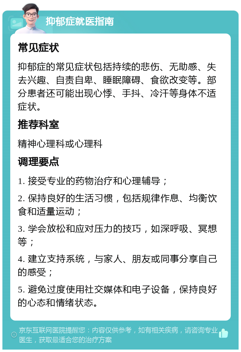 抑郁症就医指南 常见症状 抑郁症的常见症状包括持续的悲伤、无助感、失去兴趣、自责自卑、睡眠障碍、食欲改变等。部分患者还可能出现心悸、手抖、冷汗等身体不适症状。 推荐科室 精神心理科或心理科 调理要点 1. 接受专业的药物治疗和心理辅导； 2. 保持良好的生活习惯，包括规律作息、均衡饮食和适量运动； 3. 学会放松和应对压力的技巧，如深呼吸、冥想等； 4. 建立支持系统，与家人、朋友或同事分享自己的感受； 5. 避免过度使用社交媒体和电子设备，保持良好的心态和情绪状态。