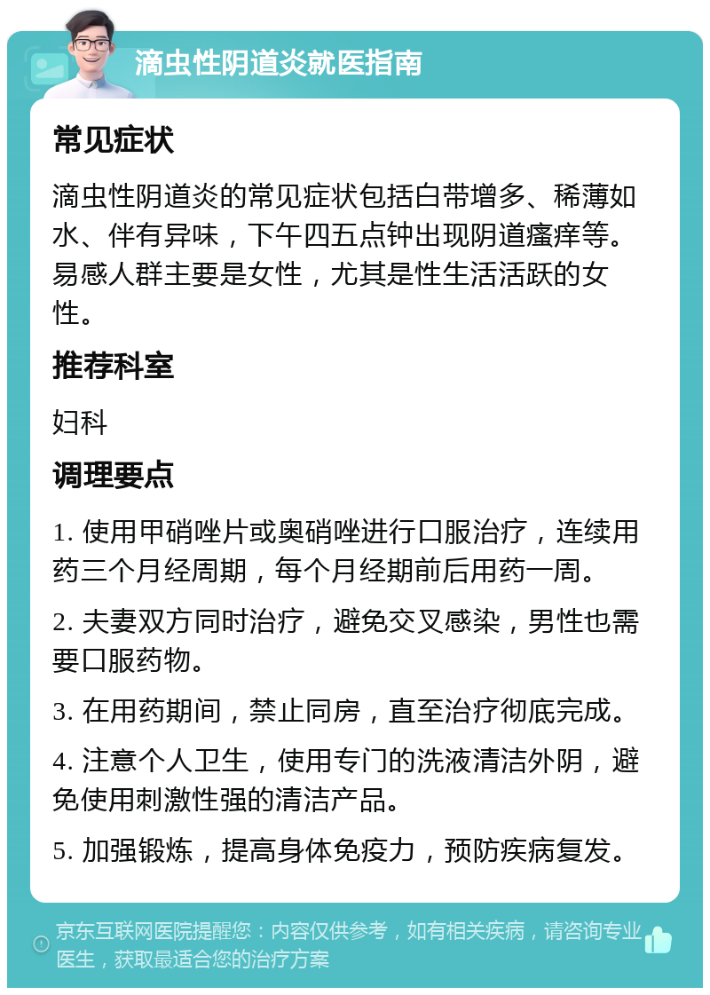 滴虫性阴道炎就医指南 常见症状 滴虫性阴道炎的常见症状包括白带增多、稀薄如水、伴有异味，下午四五点钟出现阴道瘙痒等。易感人群主要是女性，尤其是性生活活跃的女性。 推荐科室 妇科 调理要点 1. 使用甲硝唑片或奥硝唑进行口服治疗，连续用药三个月经周期，每个月经期前后用药一周。 2. 夫妻双方同时治疗，避免交叉感染，男性也需要口服药物。 3. 在用药期间，禁止同房，直至治疗彻底完成。 4. 注意个人卫生，使用专门的洗液清洁外阴，避免使用刺激性强的清洁产品。 5. 加强锻炼，提高身体免疫力，预防疾病复发。