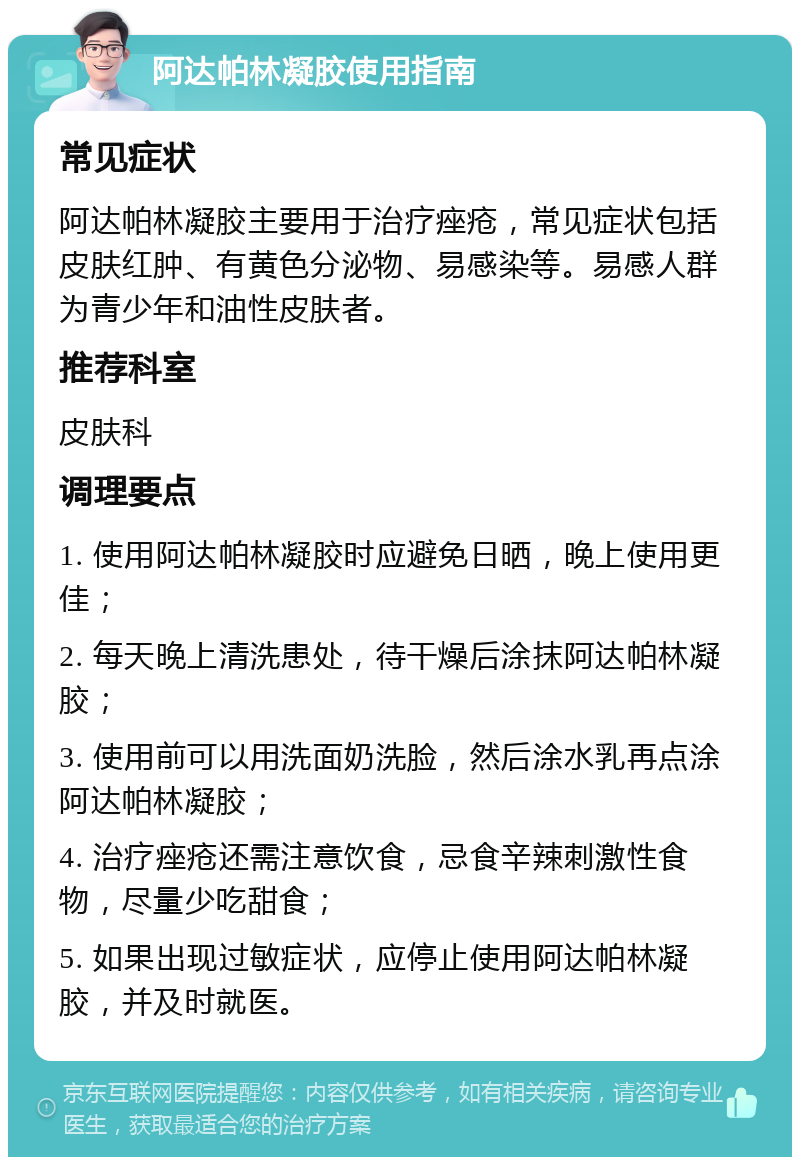 阿达帕林凝胶使用指南 常见症状 阿达帕林凝胶主要用于治疗痤疮，常见症状包括皮肤红肿、有黄色分泌物、易感染等。易感人群为青少年和油性皮肤者。 推荐科室 皮肤科 调理要点 1. 使用阿达帕林凝胶时应避免日晒，晚上使用更佳； 2. 每天晚上清洗患处，待干燥后涂抹阿达帕林凝胶； 3. 使用前可以用洗面奶洗脸，然后涂水乳再点涂阿达帕林凝胶； 4. 治疗痤疮还需注意饮食，忌食辛辣刺激性食物，尽量少吃甜食； 5. 如果出现过敏症状，应停止使用阿达帕林凝胶，并及时就医。