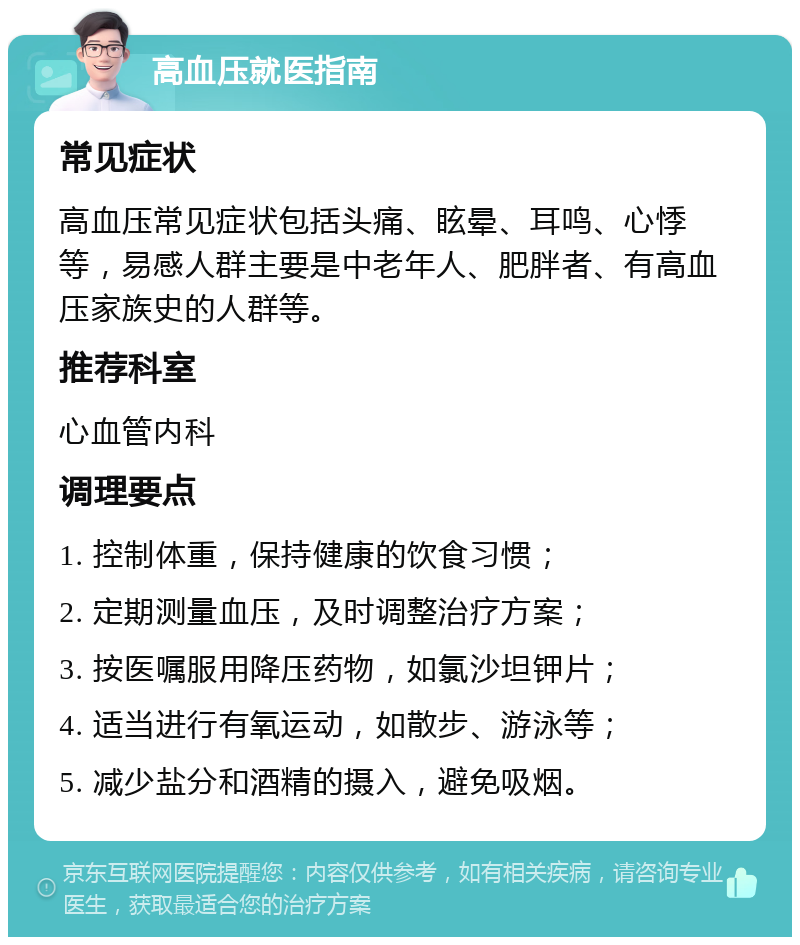 高血压就医指南 常见症状 高血压常见症状包括头痛、眩晕、耳鸣、心悸等，易感人群主要是中老年人、肥胖者、有高血压家族史的人群等。 推荐科室 心血管内科 调理要点 1. 控制体重，保持健康的饮食习惯； 2. 定期测量血压，及时调整治疗方案； 3. 按医嘱服用降压药物，如氯沙坦钾片； 4. 适当进行有氧运动，如散步、游泳等； 5. 减少盐分和酒精的摄入，避免吸烟。