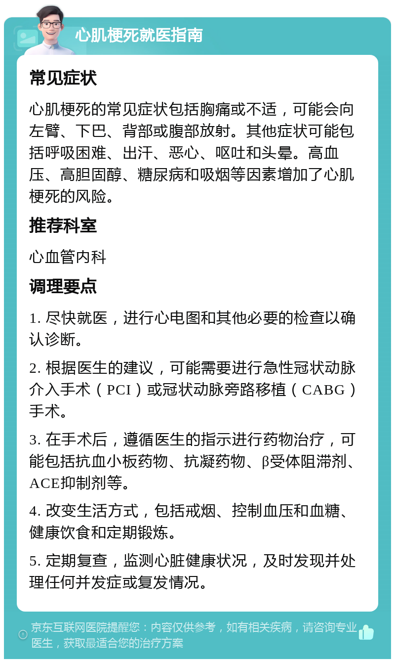 心肌梗死就医指南 常见症状 心肌梗死的常见症状包括胸痛或不适，可能会向左臂、下巴、背部或腹部放射。其他症状可能包括呼吸困难、出汗、恶心、呕吐和头晕。高血压、高胆固醇、糖尿病和吸烟等因素增加了心肌梗死的风险。 推荐科室 心血管内科 调理要点 1. 尽快就医，进行心电图和其他必要的检查以确认诊断。 2. 根据医生的建议，可能需要进行急性冠状动脉介入手术（PCI）或冠状动脉旁路移植（CABG）手术。 3. 在手术后，遵循医生的指示进行药物治疗，可能包括抗血小板药物、抗凝药物、β受体阻滞剂、ACE抑制剂等。 4. 改变生活方式，包括戒烟、控制血压和血糖、健康饮食和定期锻炼。 5. 定期复查，监测心脏健康状况，及时发现并处理任何并发症或复发情况。