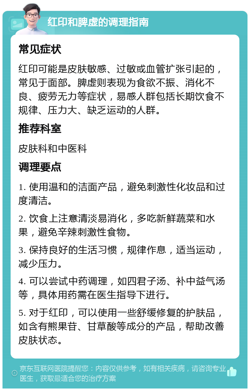 红印和脾虚的调理指南 常见症状 红印可能是皮肤敏感、过敏或血管扩张引起的，常见于面部。脾虚则表现为食欲不振、消化不良、疲劳无力等症状，易感人群包括长期饮食不规律、压力大、缺乏运动的人群。 推荐科室 皮肤科和中医科 调理要点 1. 使用温和的洁面产品，避免刺激性化妆品和过度清洁。 2. 饮食上注意清淡易消化，多吃新鲜蔬菜和水果，避免辛辣刺激性食物。 3. 保持良好的生活习惯，规律作息，适当运动，减少压力。 4. 可以尝试中药调理，如四君子汤、补中益气汤等，具体用药需在医生指导下进行。 5. 对于红印，可以使用一些舒缓修复的护肤品，如含有熊果苷、甘草酸等成分的产品，帮助改善皮肤状态。