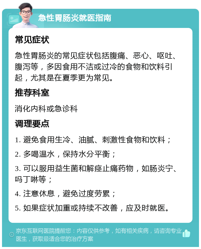 急性胃肠炎就医指南 常见症状 急性胃肠炎的常见症状包括腹痛、恶心、呕吐、腹泻等，多因食用不洁或过冷的食物和饮料引起，尤其是在夏季更为常见。 推荐科室 消化内科或急诊科 调理要点 1. 避免食用生冷、油腻、刺激性食物和饮料； 2. 多喝温水，保持水分平衡； 3. 可以服用益生菌和解痉止痛药物，如肠炎宁、吗丁啉等； 4. 注意休息，避免过度劳累； 5. 如果症状加重或持续不改善，应及时就医。