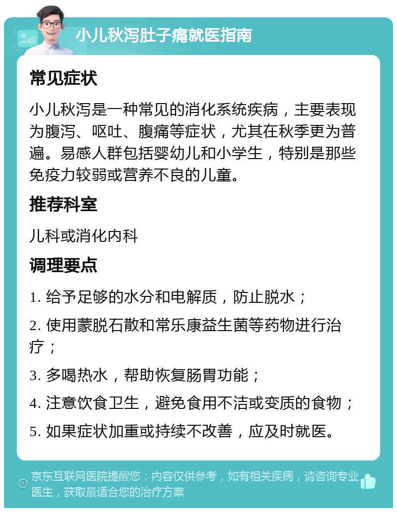 小儿秋泻肚子痛就医指南 常见症状 小儿秋泻是一种常见的消化系统疾病，主要表现为腹泻、呕吐、腹痛等症状，尤其在秋季更为普遍。易感人群包括婴幼儿和小学生，特别是那些免疫力较弱或营养不良的儿童。 推荐科室 儿科或消化内科 调理要点 1. 给予足够的水分和电解质，防止脱水； 2. 使用蒙脱石散和常乐康益生菌等药物进行治疗； 3. 多喝热水，帮助恢复肠胃功能； 4. 注意饮食卫生，避免食用不洁或变质的食物； 5. 如果症状加重或持续不改善，应及时就医。