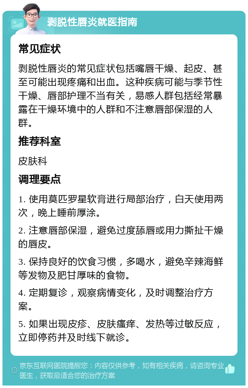 剥脱性唇炎就医指南 常见症状 剥脱性唇炎的常见症状包括嘴唇干燥、起皮、甚至可能出现疼痛和出血。这种疾病可能与季节性干燥、唇部护理不当有关，易感人群包括经常暴露在干燥环境中的人群和不注意唇部保湿的人群。 推荐科室 皮肤科 调理要点 1. 使用莫匹罗星软膏进行局部治疗，白天使用两次，晚上睡前厚涂。 2. 注意唇部保湿，避免过度舔唇或用力撕扯干燥的唇皮。 3. 保持良好的饮食习惯，多喝水，避免辛辣海鲜等发物及肥甘厚味的食物。 4. 定期复诊，观察病情变化，及时调整治疗方案。 5. 如果出现皮疹、皮肤瘙痒、发热等过敏反应，立即停药并及时线下就诊。