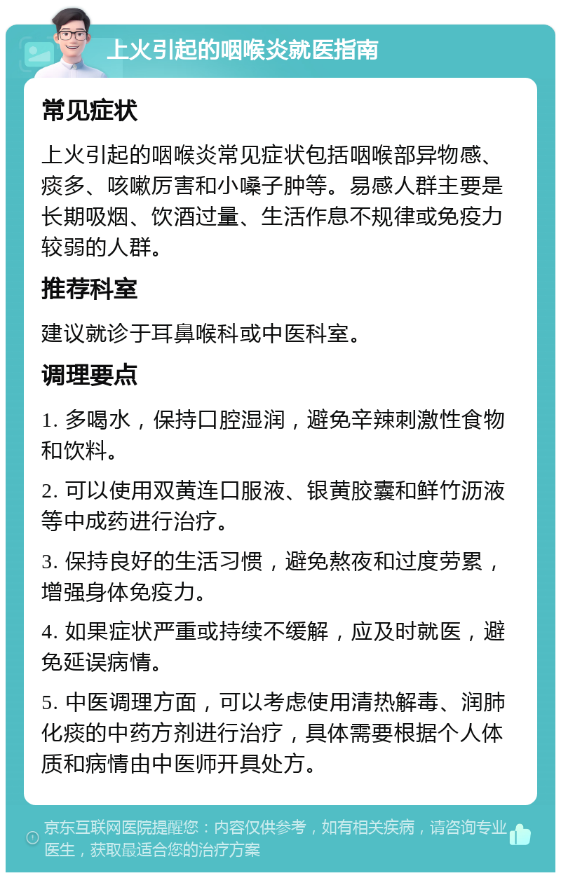 上火引起的咽喉炎就医指南 常见症状 上火引起的咽喉炎常见症状包括咽喉部异物感、痰多、咳嗽厉害和小嗓子肿等。易感人群主要是长期吸烟、饮酒过量、生活作息不规律或免疫力较弱的人群。 推荐科室 建议就诊于耳鼻喉科或中医科室。 调理要点 1. 多喝水，保持口腔湿润，避免辛辣刺激性食物和饮料。 2. 可以使用双黄连口服液、银黄胶囊和鲜竹沥液等中成药进行治疗。 3. 保持良好的生活习惯，避免熬夜和过度劳累，增强身体免疫力。 4. 如果症状严重或持续不缓解，应及时就医，避免延误病情。 5. 中医调理方面，可以考虑使用清热解毒、润肺化痰的中药方剂进行治疗，具体需要根据个人体质和病情由中医师开具处方。