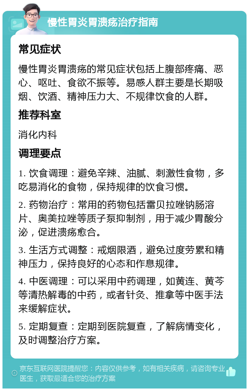 慢性胃炎胃溃疡治疗指南 常见症状 慢性胃炎胃溃疡的常见症状包括上腹部疼痛、恶心、呕吐、食欲不振等。易感人群主要是长期吸烟、饮酒、精神压力大、不规律饮食的人群。 推荐科室 消化内科 调理要点 1. 饮食调理：避免辛辣、油腻、刺激性食物，多吃易消化的食物，保持规律的饮食习惯。 2. 药物治疗：常用的药物包括雷贝拉唑钠肠溶片、奥美拉唑等质子泵抑制剂，用于减少胃酸分泌，促进溃疡愈合。 3. 生活方式调整：戒烟限酒，避免过度劳累和精神压力，保持良好的心态和作息规律。 4. 中医调理：可以采用中药调理，如黄连、黄芩等清热解毒的中药，或者针灸、推拿等中医手法来缓解症状。 5. 定期复查：定期到医院复查，了解病情变化，及时调整治疗方案。