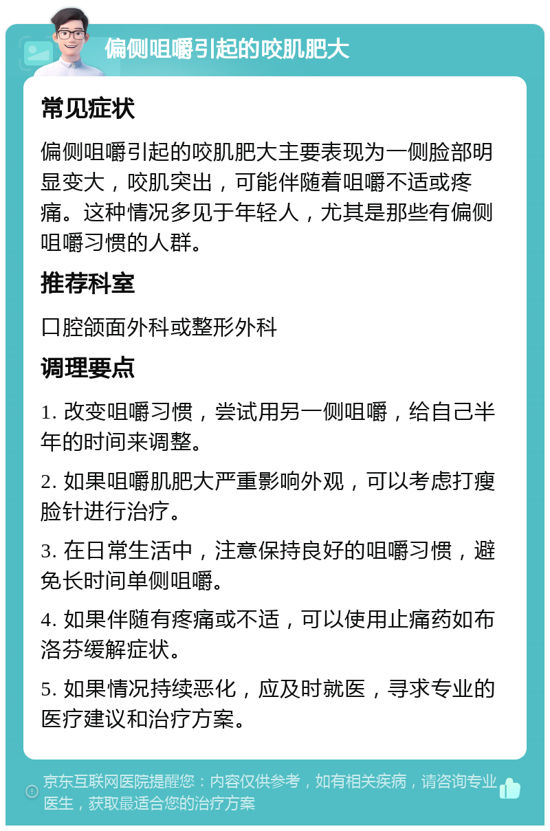 偏侧咀嚼引起的咬肌肥大 常见症状 偏侧咀嚼引起的咬肌肥大主要表现为一侧脸部明显变大，咬肌突出，可能伴随着咀嚼不适或疼痛。这种情况多见于年轻人，尤其是那些有偏侧咀嚼习惯的人群。 推荐科室 口腔颌面外科或整形外科 调理要点 1. 改变咀嚼习惯，尝试用另一侧咀嚼，给自己半年的时间来调整。 2. 如果咀嚼肌肥大严重影响外观，可以考虑打瘦脸针进行治疗。 3. 在日常生活中，注意保持良好的咀嚼习惯，避免长时间单侧咀嚼。 4. 如果伴随有疼痛或不适，可以使用止痛药如布洛芬缓解症状。 5. 如果情况持续恶化，应及时就医，寻求专业的医疗建议和治疗方案。