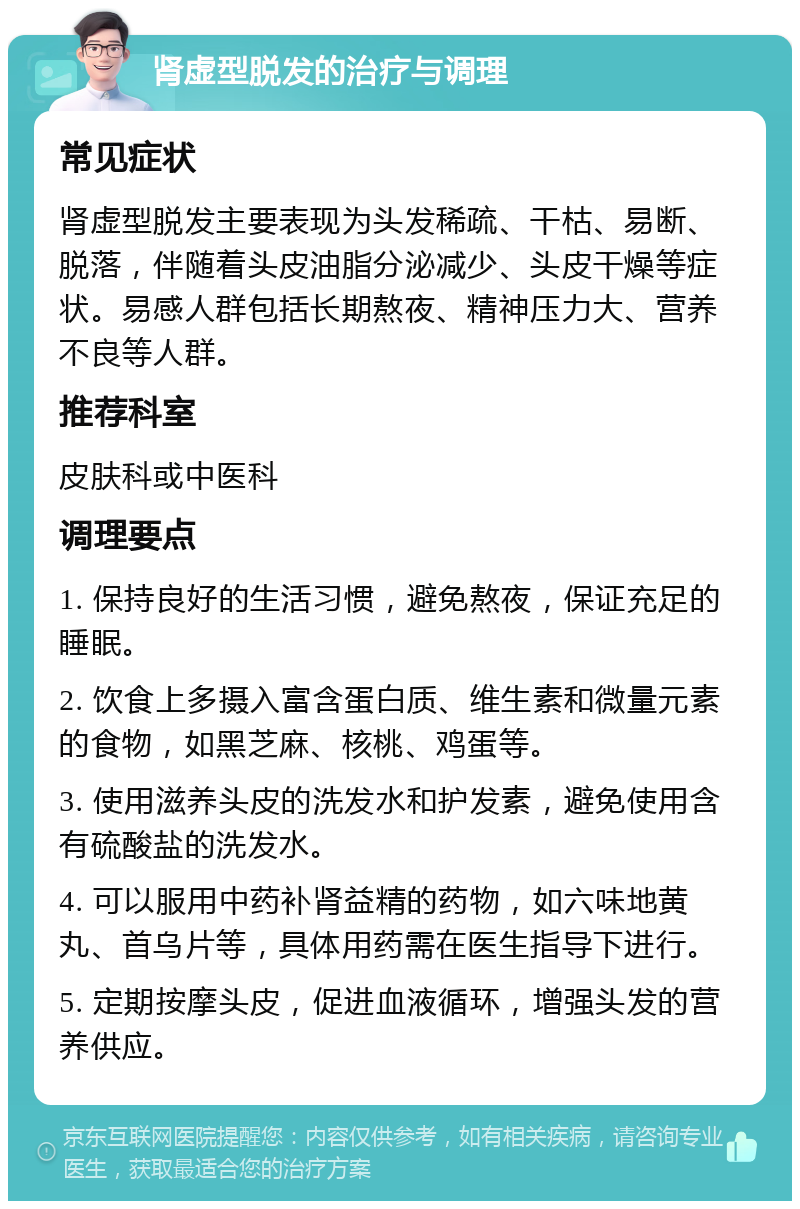 肾虚型脱发的治疗与调理 常见症状 肾虚型脱发主要表现为头发稀疏、干枯、易断、脱落，伴随着头皮油脂分泌减少、头皮干燥等症状。易感人群包括长期熬夜、精神压力大、营养不良等人群。 推荐科室 皮肤科或中医科 调理要点 1. 保持良好的生活习惯，避免熬夜，保证充足的睡眠。 2. 饮食上多摄入富含蛋白质、维生素和微量元素的食物，如黑芝麻、核桃、鸡蛋等。 3. 使用滋养头皮的洗发水和护发素，避免使用含有硫酸盐的洗发水。 4. 可以服用中药补肾益精的药物，如六味地黄丸、首乌片等，具体用药需在医生指导下进行。 5. 定期按摩头皮，促进血液循环，增强头发的营养供应。