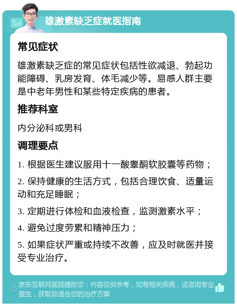 雄激素缺乏症就医指南 常见症状 雄激素缺乏症的常见症状包括性欲减退、勃起功能障碍、乳房发育、体毛减少等。易感人群主要是中老年男性和某些特定疾病的患者。 推荐科室 内分泌科或男科 调理要点 1. 根据医生建议服用十一酸睾酮软胶囊等药物； 2. 保持健康的生活方式，包括合理饮食、适量运动和充足睡眠； 3. 定期进行体检和血液检查，监测激素水平； 4. 避免过度劳累和精神压力； 5. 如果症状严重或持续不改善，应及时就医并接受专业治疗。