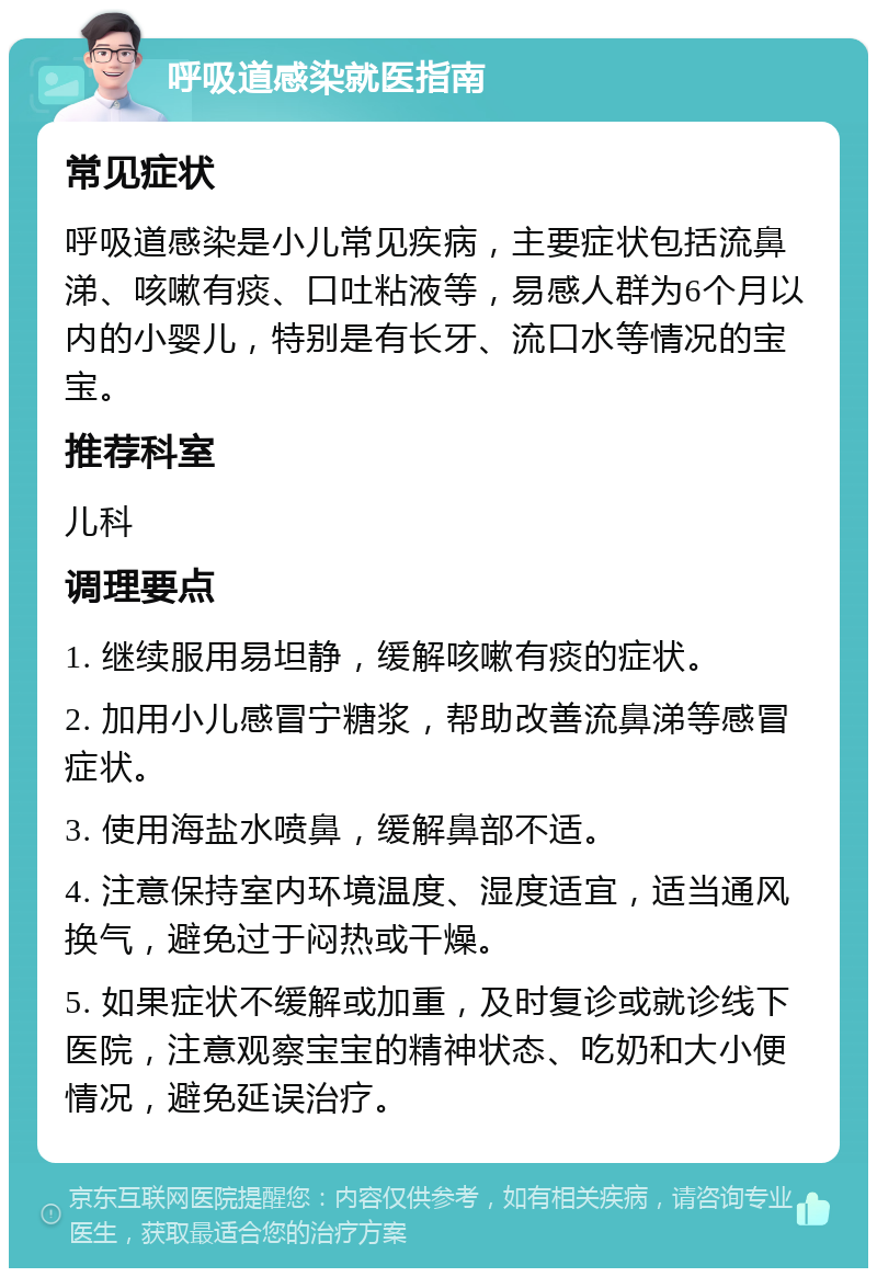 呼吸道感染就医指南 常见症状 呼吸道感染是小儿常见疾病，主要症状包括流鼻涕、咳嗽有痰、口吐粘液等，易感人群为6个月以内的小婴儿，特别是有长牙、流口水等情况的宝宝。 推荐科室 儿科 调理要点 1. 继续服用易坦静，缓解咳嗽有痰的症状。 2. 加用小儿感冒宁糖浆，帮助改善流鼻涕等感冒症状。 3. 使用海盐水喷鼻，缓解鼻部不适。 4. 注意保持室内环境温度、湿度适宜，适当通风换气，避免过于闷热或干燥。 5. 如果症状不缓解或加重，及时复诊或就诊线下医院，注意观察宝宝的精神状态、吃奶和大小便情况，避免延误治疗。