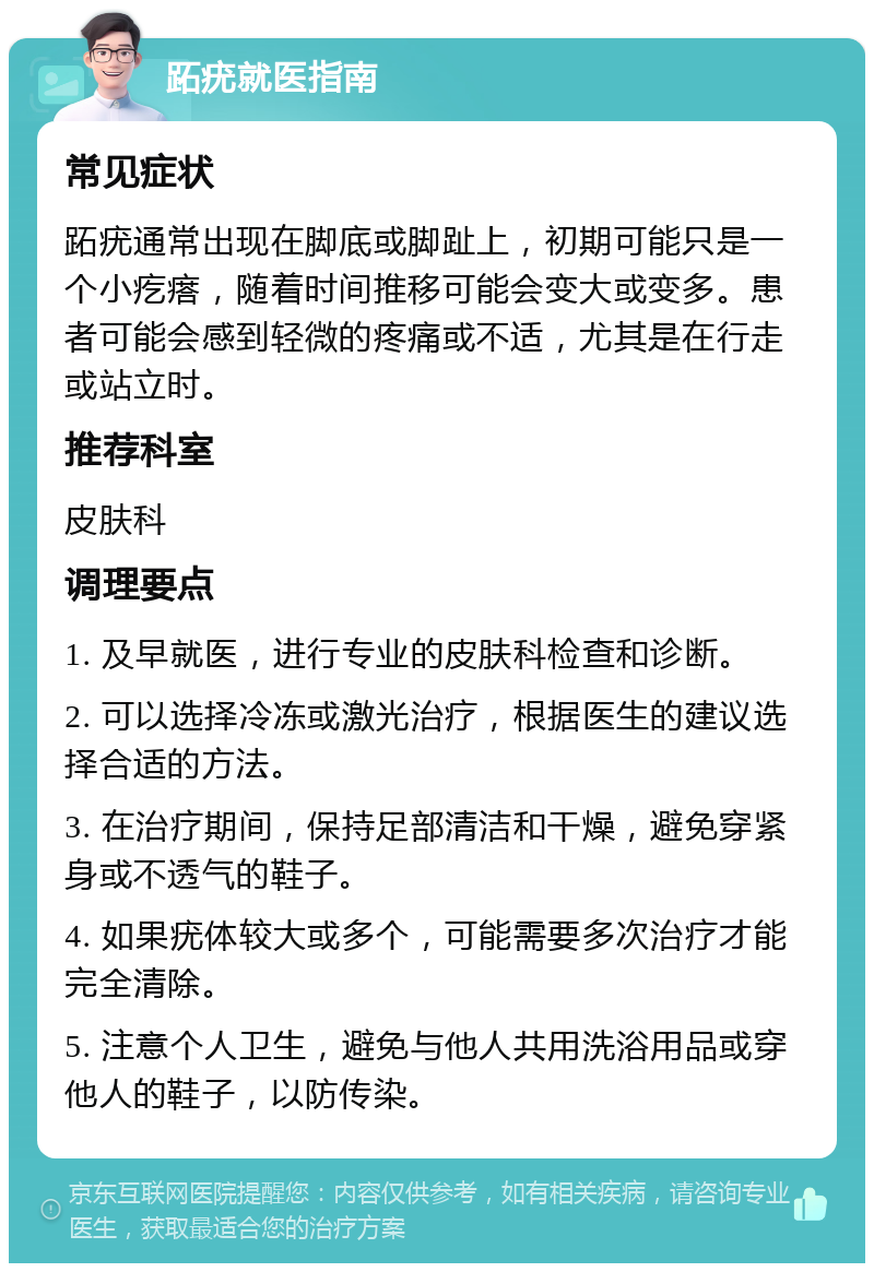 跖疣就医指南 常见症状 跖疣通常出现在脚底或脚趾上，初期可能只是一个小疙瘩，随着时间推移可能会变大或变多。患者可能会感到轻微的疼痛或不适，尤其是在行走或站立时。 推荐科室 皮肤科 调理要点 1. 及早就医，进行专业的皮肤科检查和诊断。 2. 可以选择冷冻或激光治疗，根据医生的建议选择合适的方法。 3. 在治疗期间，保持足部清洁和干燥，避免穿紧身或不透气的鞋子。 4. 如果疣体较大或多个，可能需要多次治疗才能完全清除。 5. 注意个人卫生，避免与他人共用洗浴用品或穿他人的鞋子，以防传染。