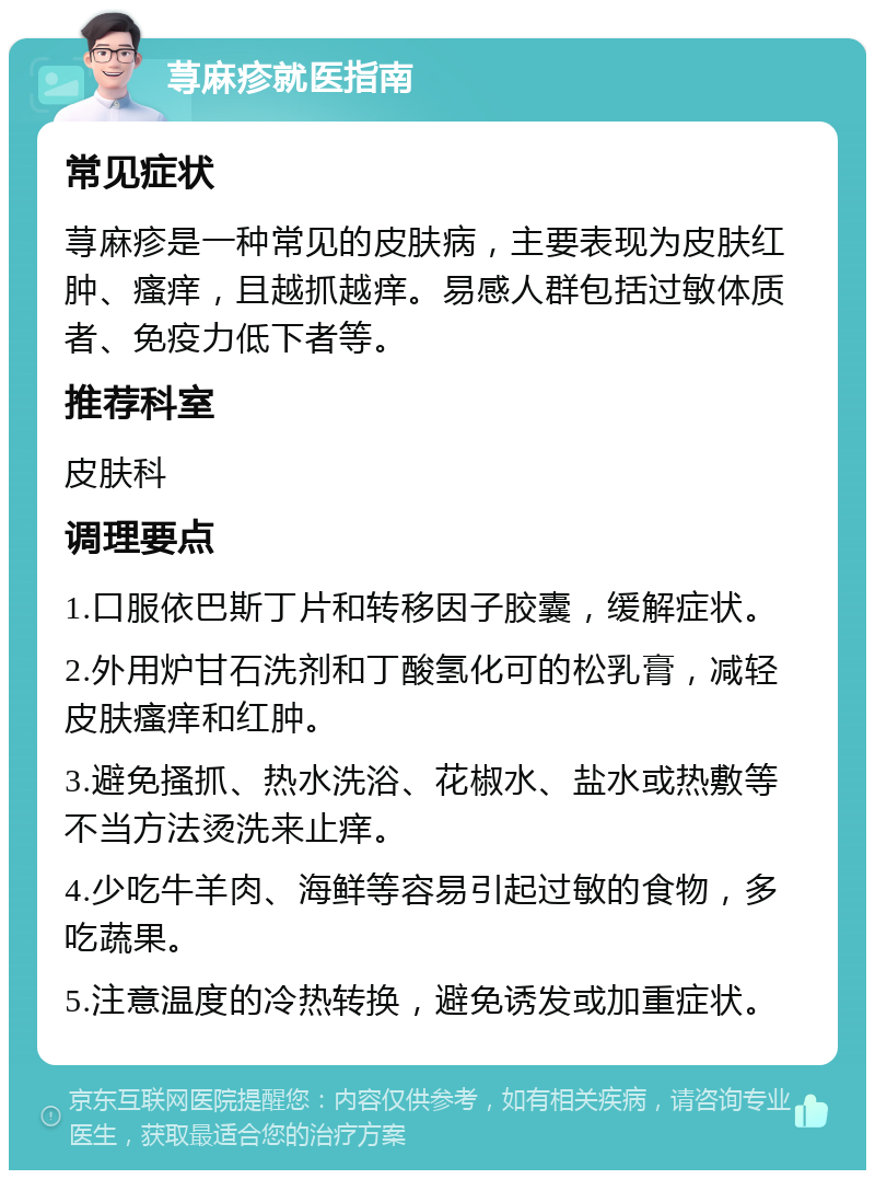 荨麻疹就医指南 常见症状 荨麻疹是一种常见的皮肤病，主要表现为皮肤红肿、瘙痒，且越抓越痒。易感人群包括过敏体质者、免疫力低下者等。 推荐科室 皮肤科 调理要点 1.口服依巴斯丁片和转移因子胶囊，缓解症状。 2.外用炉甘石洗剂和丁酸氢化可的松乳膏，减轻皮肤瘙痒和红肿。 3.避免搔抓、热水洗浴、花椒水、盐水或热敷等不当方法烫洗来止痒。 4.少吃牛羊肉、海鲜等容易引起过敏的食物，多吃蔬果。 5.注意温度的冷热转换，避免诱发或加重症状。