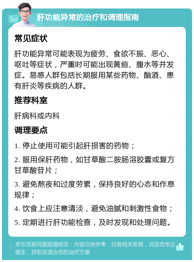 肝功能异常的治疗和调理指南 常见症状 肝功能异常可能表现为疲劳、食欲不振、恶心、呕吐等症状，严重时可能出现黄疸、腹水等并发症。易感人群包括长期服用某些药物、酗酒、患有肝炎等疾病的人群。 推荐科室 肝病科或内科 调理要点 1. 停止使用可能引起肝损害的药物； 2. 服用保肝药物，如甘草酸二胺肠溶胶囊或复方甘草酸苷片； 3. 避免熬夜和过度劳累，保持良好的心态和作息规律； 4. 饮食上应注意清淡，避免油腻和刺激性食物； 5. 定期进行肝功能检查，及时发现和处理问题。