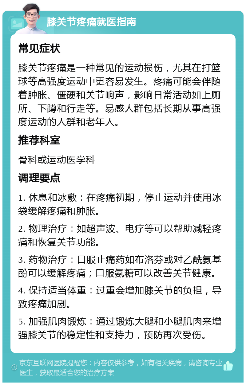 膝关节疼痛就医指南 常见症状 膝关节疼痛是一种常见的运动损伤，尤其在打篮球等高强度运动中更容易发生。疼痛可能会伴随着肿胀、僵硬和关节响声，影响日常活动如上厕所、下蹲和行走等。易感人群包括长期从事高强度运动的人群和老年人。 推荐科室 骨科或运动医学科 调理要点 1. 休息和冰敷：在疼痛初期，停止运动并使用冰袋缓解疼痛和肿胀。 2. 物理治疗：如超声波、电疗等可以帮助减轻疼痛和恢复关节功能。 3. 药物治疗：口服止痛药如布洛芬或对乙酰氨基酚可以缓解疼痛；口服氨糖可以改善关节健康。 4. 保持适当体重：过重会增加膝关节的负担，导致疼痛加剧。 5. 加强肌肉锻炼：通过锻炼大腿和小腿肌肉来增强膝关节的稳定性和支持力，预防再次受伤。