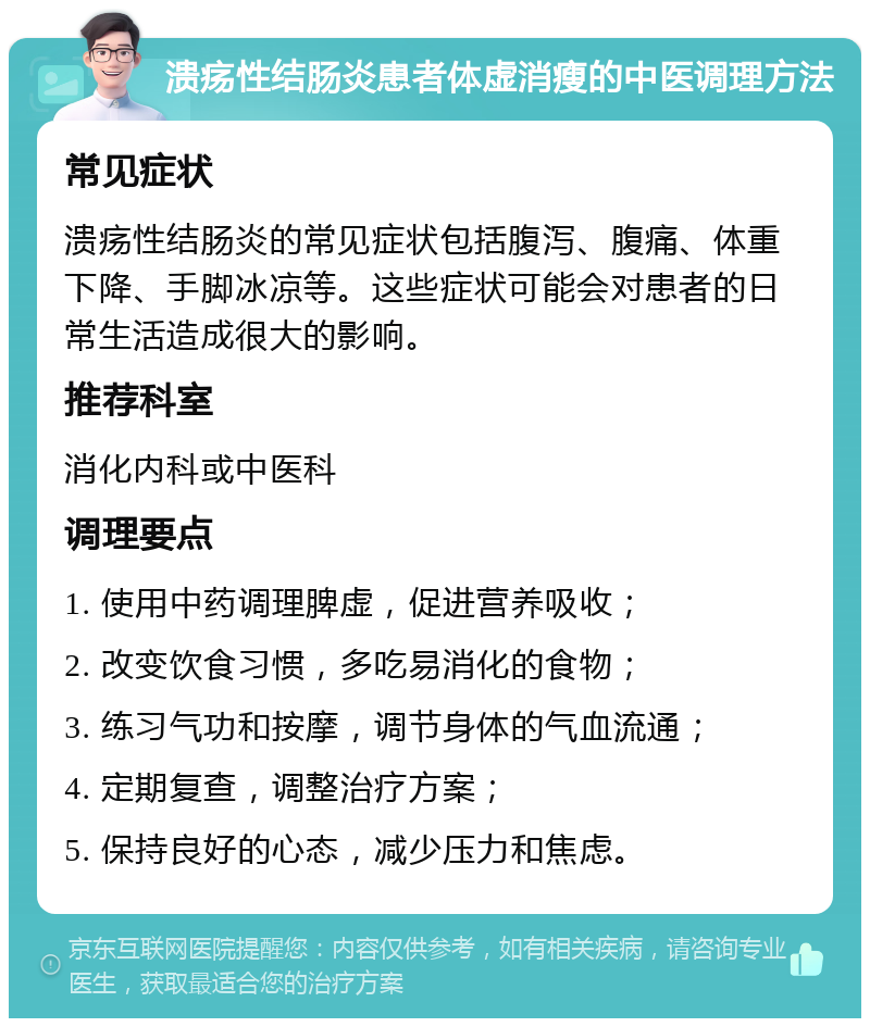 溃疡性结肠炎患者体虚消瘦的中医调理方法 常见症状 溃疡性结肠炎的常见症状包括腹泻、腹痛、体重下降、手脚冰凉等。这些症状可能会对患者的日常生活造成很大的影响。 推荐科室 消化内科或中医科 调理要点 1. 使用中药调理脾虚，促进营养吸收； 2. 改变饮食习惯，多吃易消化的食物； 3. 练习气功和按摩，调节身体的气血流通； 4. 定期复查，调整治疗方案； 5. 保持良好的心态，减少压力和焦虑。