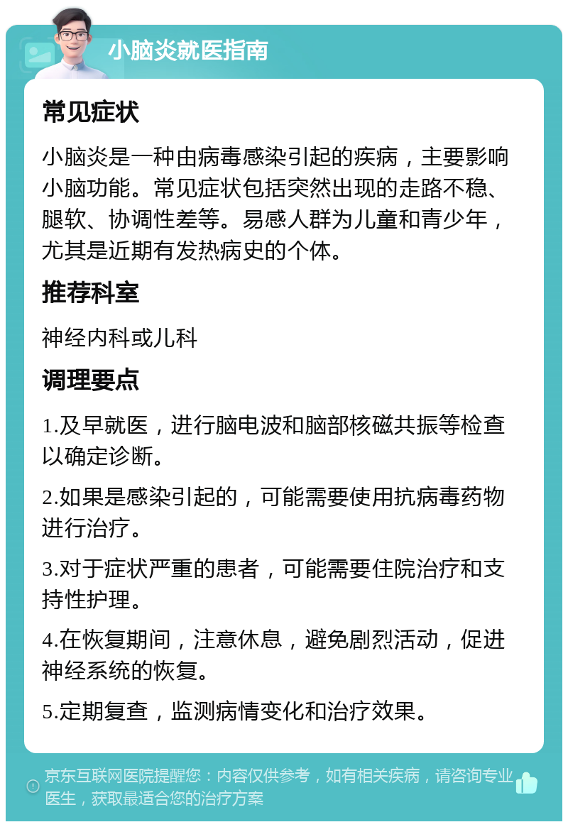 小脑炎就医指南 常见症状 小脑炎是一种由病毒感染引起的疾病，主要影响小脑功能。常见症状包括突然出现的走路不稳、腿软、协调性差等。易感人群为儿童和青少年，尤其是近期有发热病史的个体。 推荐科室 神经内科或儿科 调理要点 1.及早就医，进行脑电波和脑部核磁共振等检查以确定诊断。 2.如果是感染引起的，可能需要使用抗病毒药物进行治疗。 3.对于症状严重的患者，可能需要住院治疗和支持性护理。 4.在恢复期间，注意休息，避免剧烈活动，促进神经系统的恢复。 5.定期复查，监测病情变化和治疗效果。