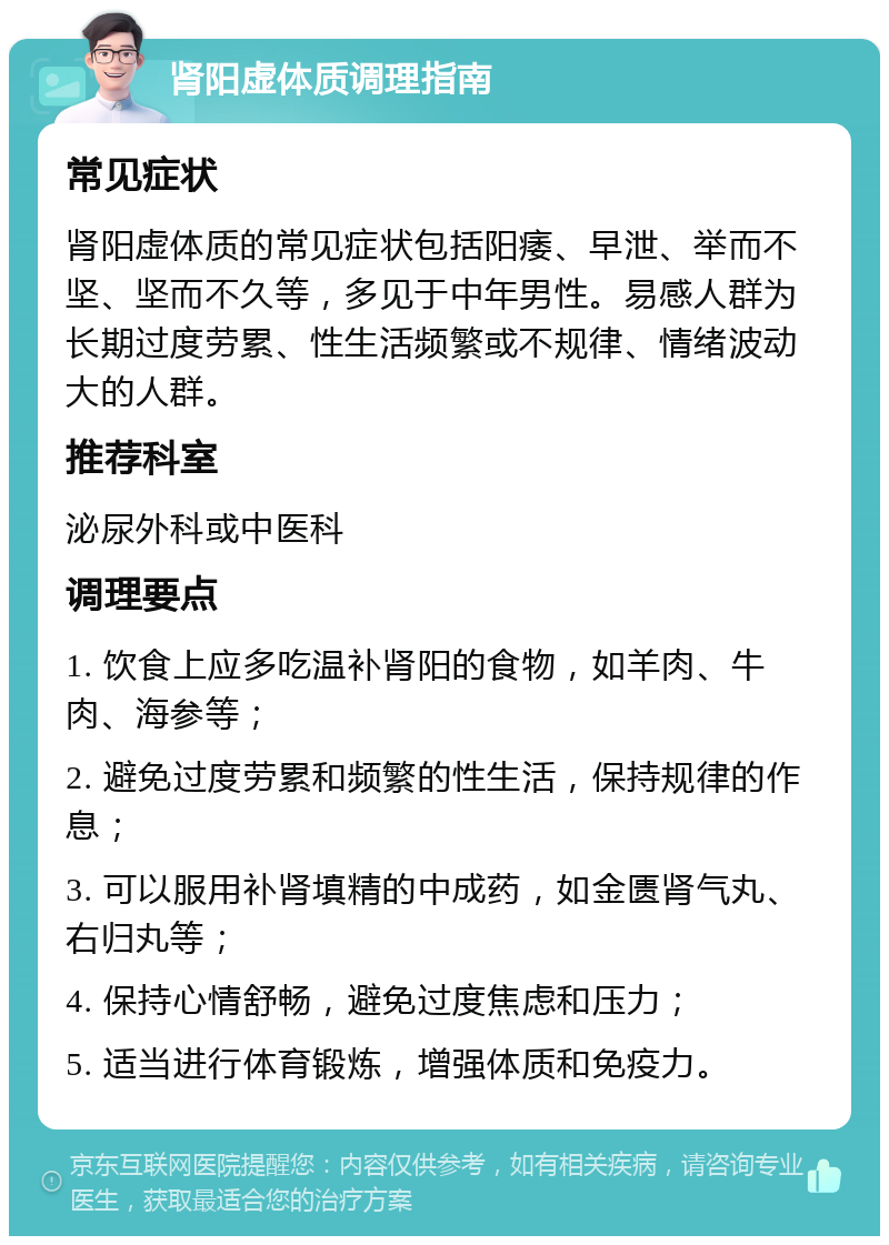 肾阳虚体质调理指南 常见症状 肾阳虚体质的常见症状包括阳痿、早泄、举而不坚、坚而不久等，多见于中年男性。易感人群为长期过度劳累、性生活频繁或不规律、情绪波动大的人群。 推荐科室 泌尿外科或中医科 调理要点 1. 饮食上应多吃温补肾阳的食物，如羊肉、牛肉、海参等； 2. 避免过度劳累和频繁的性生活，保持规律的作息； 3. 可以服用补肾填精的中成药，如金匮肾气丸、右归丸等； 4. 保持心情舒畅，避免过度焦虑和压力； 5. 适当进行体育锻炼，增强体质和免疫力。