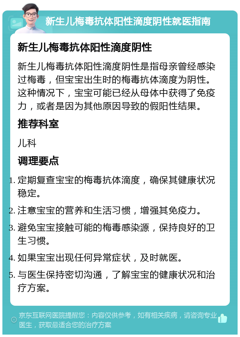 新生儿梅毒抗体阳性滴度阴性就医指南 新生儿梅毒抗体阳性滴度阴性 新生儿梅毒抗体阳性滴度阴性是指母亲曾经感染过梅毒，但宝宝出生时的梅毒抗体滴度为阴性。这种情况下，宝宝可能已经从母体中获得了免疫力，或者是因为其他原因导致的假阳性结果。 推荐科室 儿科 调理要点 定期复查宝宝的梅毒抗体滴度，确保其健康状况稳定。 注意宝宝的营养和生活习惯，增强其免疫力。 避免宝宝接触可能的梅毒感染源，保持良好的卫生习惯。 如果宝宝出现任何异常症状，及时就医。 与医生保持密切沟通，了解宝宝的健康状况和治疗方案。