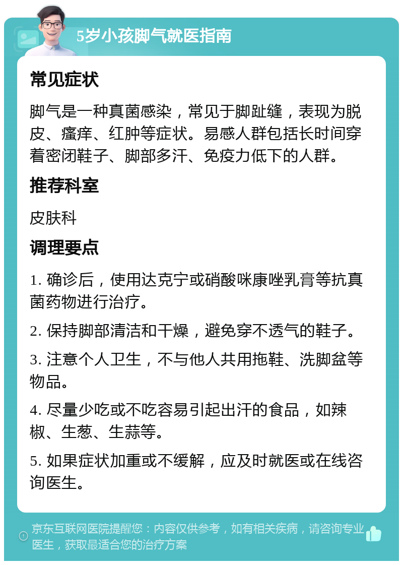 5岁小孩脚气就医指南 常见症状 脚气是一种真菌感染，常见于脚趾缝，表现为脱皮、瘙痒、红肿等症状。易感人群包括长时间穿着密闭鞋子、脚部多汗、免疫力低下的人群。 推荐科室 皮肤科 调理要点 1. 确诊后，使用达克宁或硝酸咪康唑乳膏等抗真菌药物进行治疗。 2. 保持脚部清洁和干燥，避免穿不透气的鞋子。 3. 注意个人卫生，不与他人共用拖鞋、洗脚盆等物品。 4. 尽量少吃或不吃容易引起出汗的食品，如辣椒、生葱、生蒜等。 5. 如果症状加重或不缓解，应及时就医或在线咨询医生。