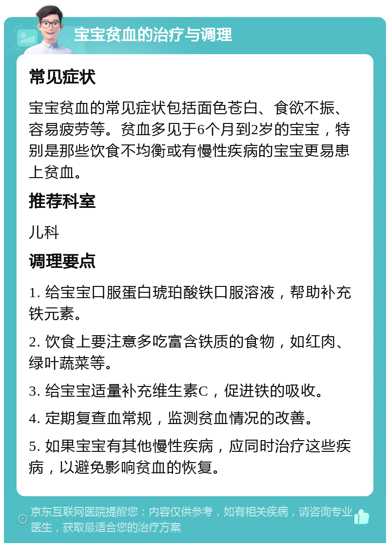 宝宝贫血的治疗与调理 常见症状 宝宝贫血的常见症状包括面色苍白、食欲不振、容易疲劳等。贫血多见于6个月到2岁的宝宝，特别是那些饮食不均衡或有慢性疾病的宝宝更易患上贫血。 推荐科室 儿科 调理要点 1. 给宝宝口服蛋白琥珀酸铁口服溶液，帮助补充铁元素。 2. 饮食上要注意多吃富含铁质的食物，如红肉、绿叶蔬菜等。 3. 给宝宝适量补充维生素C，促进铁的吸收。 4. 定期复查血常规，监测贫血情况的改善。 5. 如果宝宝有其他慢性疾病，应同时治疗这些疾病，以避免影响贫血的恢复。