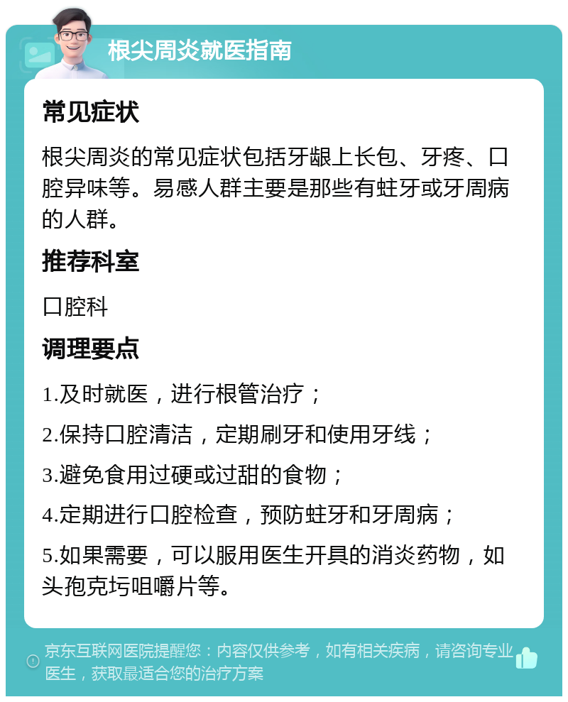 根尖周炎就医指南 常见症状 根尖周炎的常见症状包括牙龈上长包、牙疼、口腔异味等。易感人群主要是那些有蛀牙或牙周病的人群。 推荐科室 口腔科 调理要点 1.及时就医，进行根管治疗； 2.保持口腔清洁，定期刷牙和使用牙线； 3.避免食用过硬或过甜的食物； 4.定期进行口腔检查，预防蛀牙和牙周病； 5.如果需要，可以服用医生开具的消炎药物，如头孢克圬咀嚼片等。