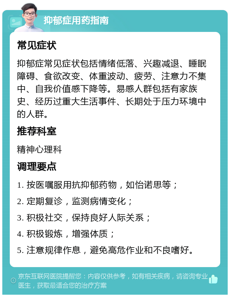 抑郁症用药指南 常见症状 抑郁症常见症状包括情绪低落、兴趣减退、睡眠障碍、食欲改变、体重波动、疲劳、注意力不集中、自我价值感下降等。易感人群包括有家族史、经历过重大生活事件、长期处于压力环境中的人群。 推荐科室 精神心理科 调理要点 1. 按医嘱服用抗抑郁药物，如怡诺思等； 2. 定期复诊，监测病情变化； 3. 积极社交，保持良好人际关系； 4. 积极锻炼，增强体质； 5. 注意规律作息，避免高危作业和不良嗜好。