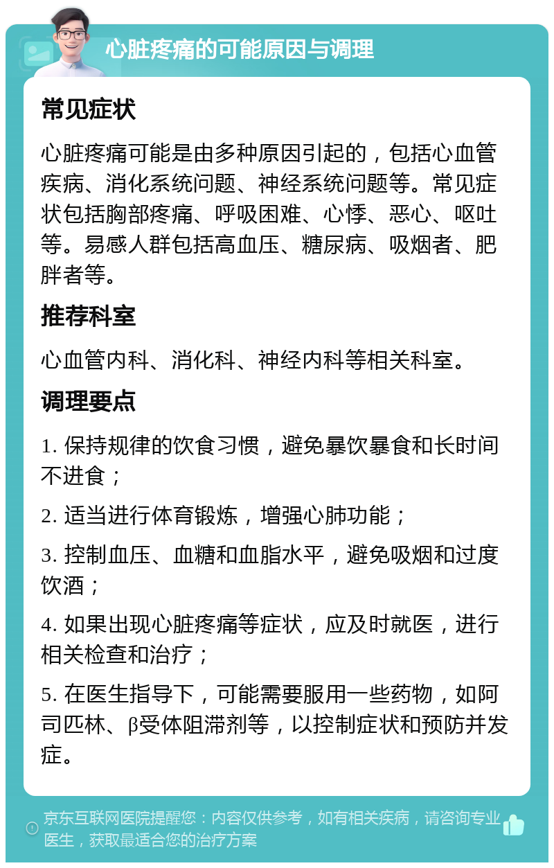 心脏疼痛的可能原因与调理 常见症状 心脏疼痛可能是由多种原因引起的，包括心血管疾病、消化系统问题、神经系统问题等。常见症状包括胸部疼痛、呼吸困难、心悸、恶心、呕吐等。易感人群包括高血压、糖尿病、吸烟者、肥胖者等。 推荐科室 心血管内科、消化科、神经内科等相关科室。 调理要点 1. 保持规律的饮食习惯，避免暴饮暴食和长时间不进食； 2. 适当进行体育锻炼，增强心肺功能； 3. 控制血压、血糖和血脂水平，避免吸烟和过度饮酒； 4. 如果出现心脏疼痛等症状，应及时就医，进行相关检查和治疗； 5. 在医生指导下，可能需要服用一些药物，如阿司匹林、β受体阻滞剂等，以控制症状和预防并发症。