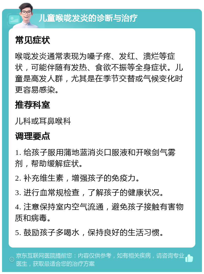 儿童喉咙发炎的诊断与治疗 常见症状 喉咙发炎通常表现为嗓子疼、发红、溃烂等症状，可能伴随有发热、食欲不振等全身症状。儿童是高发人群，尤其是在季节交替或气候变化时更容易感染。 推荐科室 儿科或耳鼻喉科 调理要点 1. 给孩子服用蒲地蓝消炎口服液和开喉剑气雾剂，帮助缓解症状。 2. 补充维生素，增强孩子的免疫力。 3. 进行血常规检查，了解孩子的健康状况。 4. 注意保持室内空气流通，避免孩子接触有害物质和病毒。 5. 鼓励孩子多喝水，保持良好的生活习惯。