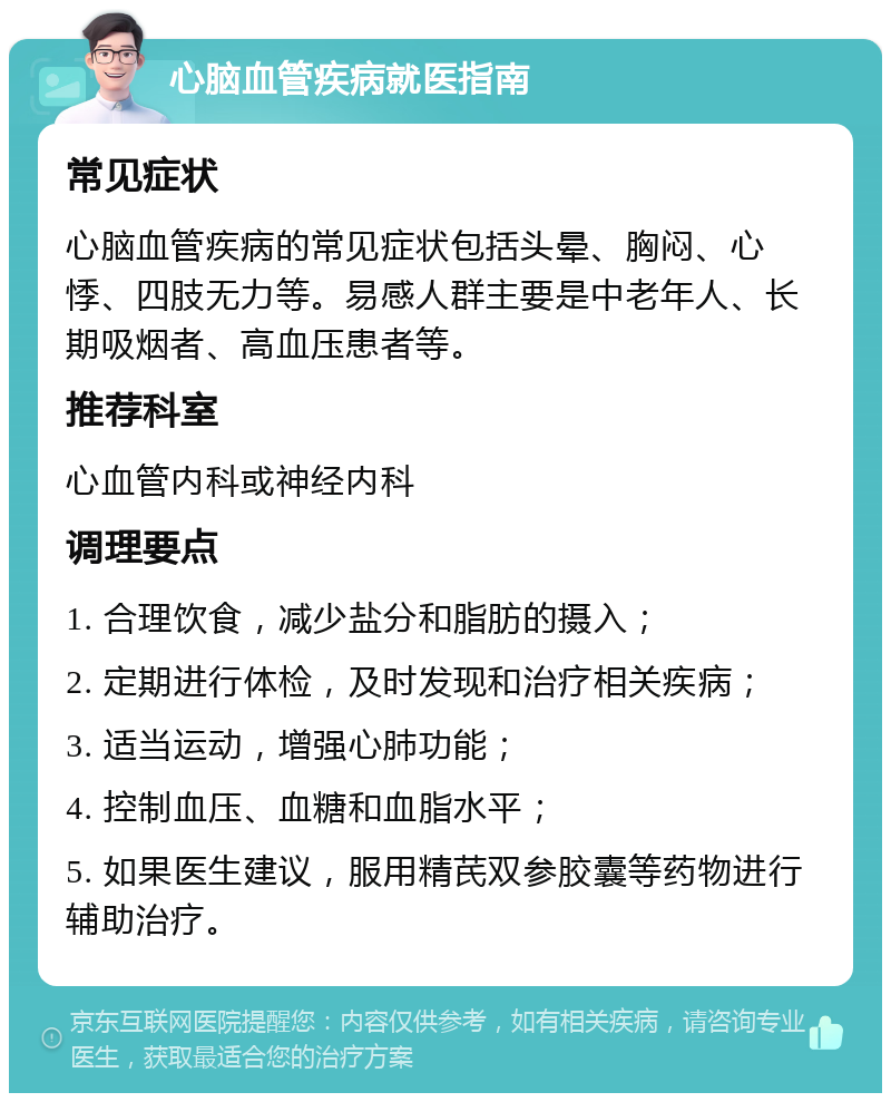 心脑血管疾病就医指南 常见症状 心脑血管疾病的常见症状包括头晕、胸闷、心悸、四肢无力等。易感人群主要是中老年人、长期吸烟者、高血压患者等。 推荐科室 心血管内科或神经内科 调理要点 1. 合理饮食，减少盐分和脂肪的摄入； 2. 定期进行体检，及时发现和治疗相关疾病； 3. 适当运动，增强心肺功能； 4. 控制血压、血糖和血脂水平； 5. 如果医生建议，服用精芪双参胶囊等药物进行辅助治疗。